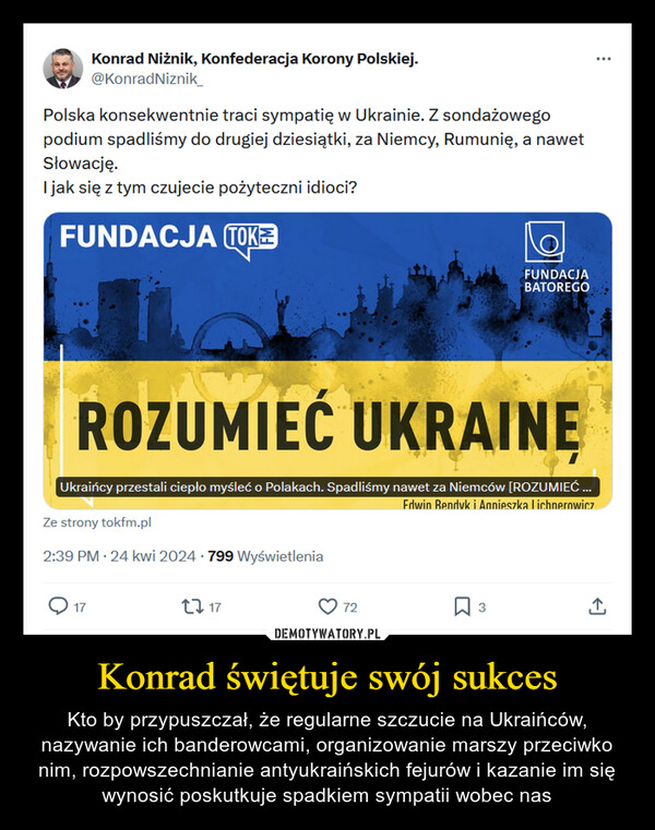 Konrad świętuje swój sukces – Kto by przypuszczał, że regularne szczucie na Ukraińców, nazywanie ich banderowcami, organizowanie marszy przeciwko nim, rozpowszechnianie antyukraińskich fejurów i kazanie im się wynosić poskutkuje spadkiem sympatii wobec nas Konrad Niżnik, Konfederacja Korony Polskiej.@KonradNiznik_Polska konsekwentnie traci sympatię w Ukrainie. Z sondażowegopodium spadliśmy do drugiej dziesiątki, za Niemcy, Rumunię, a nawetSłowację.I jak się z tym czujecie pożyteczni idioci?FUNDACJA TOK6FUNDACJABATOREGOROZUMIEĆ UKRAINEUkraińcy przestali ciepło myśleć o Polakach. Spadliśmy nawet za Niemców [ROZUMIEĆ ...Ze strony tokfm.pl2:39 PM - 24 kwi 2024 799 WyświetleniaEdwin Rendyk i Agnieszka Lichnerowicz17171772☐ 3↑